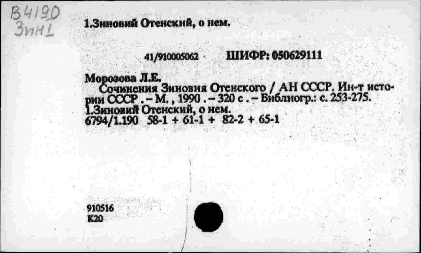 ﻿Зин!.
1.3иновий Отенский, о нем.
41/910005062 ШИФР: 050629111
Морозова Л.Е.
Сочинения Зиновия Отснского / АН СССР. Ин-т исто-*" '	320 с. - Библиогр.: с. 253-275.
/п;тлпл. V пьт» 58-1 + 61-1 + 82-2 + 65-1
рии СССР.-М., 1990.-32( 1.Зиновий Отенский, о нем. 6794/1.190 С2 _ .	1 Г
910516 К20